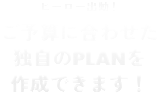 ヒーロー出動！ご予算に合わせた独自のPLANを作成できます！