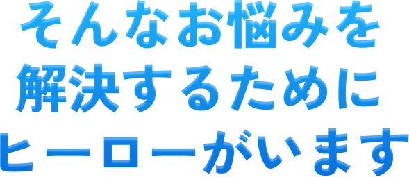 そんなお悩みを解決するためにヒーローがいます